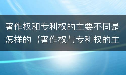 著作权和专利权的主要不同是怎样的（著作权与专利权的主要区别是什么?）