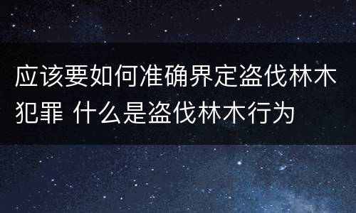 应该要如何准确界定盗伐林木犯罪 什么是盗伐林木行为