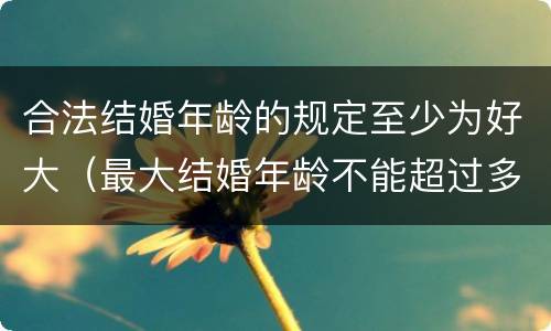 合法结婚年龄的规定至少为好大（最大结婚年龄不能超过多少）