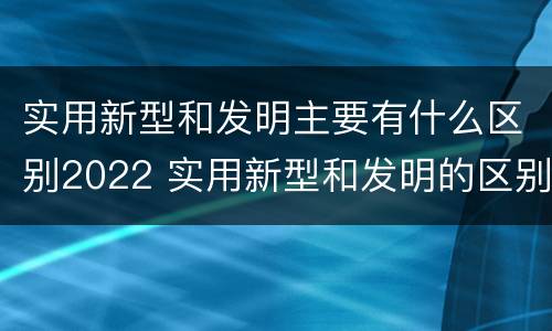 实用新型和发明主要有什么区别2022 实用新型和发明的区别