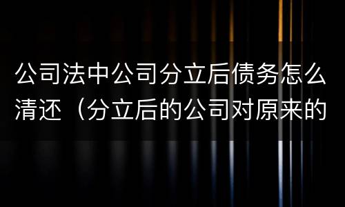 公司法中公司分立后债务怎么清还（分立后的公司对原来的债务怎么承担）