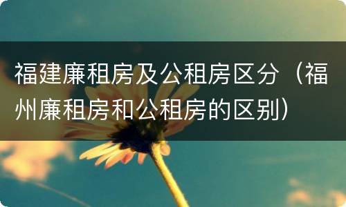 福建廉租房及公租房区分（福州廉租房和公租房的区别）