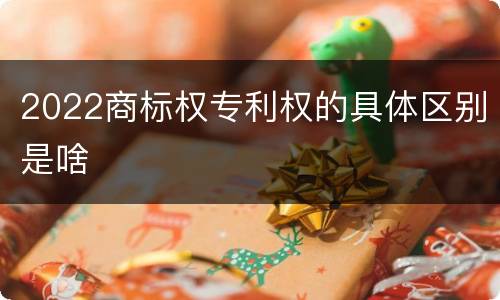 2022商标权专利权的具体区别是啥