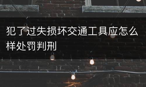 犯了过失损坏交通工具应怎么样处罚判刑