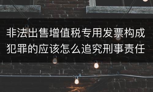 非法出售增值税专用发票构成犯罪的应该怎么追究刑事责任