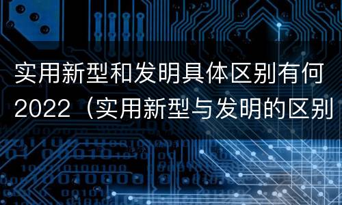 实用新型和发明具体区别有何2022（实用新型与发明的区别）