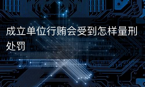 成立单位行贿会受到怎样量刑处罚