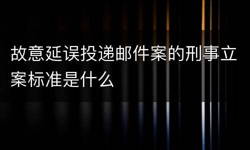 故意延误投递邮件案的刑事立案标准是什么