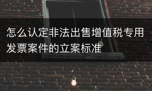 怎么认定非法出售增值税专用发票案件的立案标准
