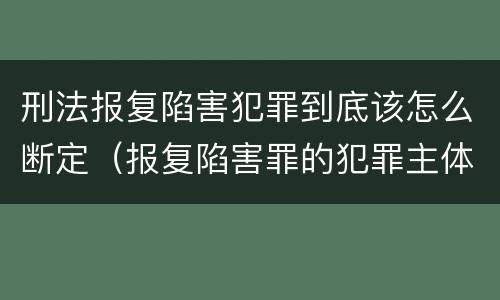 刑法报复陷害犯罪到底该怎么断定（报复陷害罪的犯罪主体）
