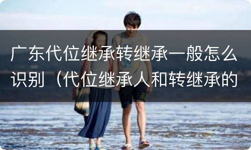广东代位继承转继承一般怎么识别（代位继承人和转继承的区别）