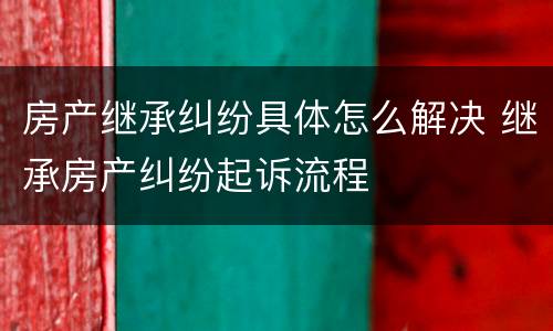房产继承纠纷具体怎么解决 继承房产纠纷起诉流程
