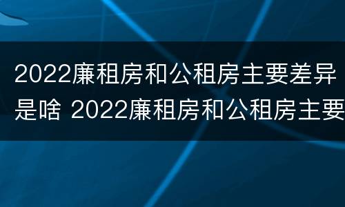 2022廉租房和公租房主要差异是啥 2022廉租房和公租房主要差异是啥呢