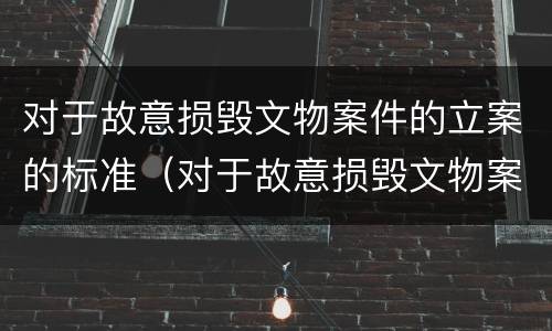 对于故意损毁文物案件的立案的标准（对于故意损毁文物案件的立案的标准是什么）