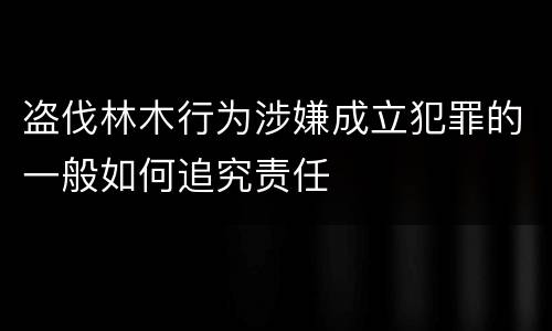 盗伐林木行为涉嫌成立犯罪的一般如何追究责任