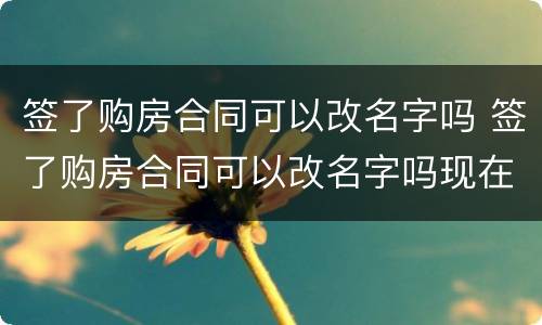 签了购房合同可以改名字吗 签了购房合同可以改名字吗现在
