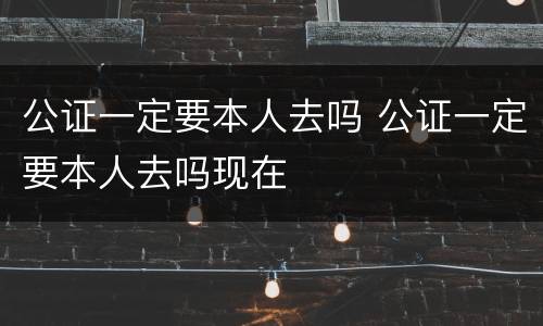 公证一定要本人去吗 公证一定要本人去吗现在