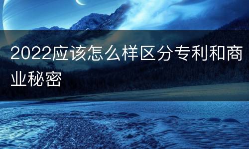 2022应该怎么样区分专利和商业秘密
