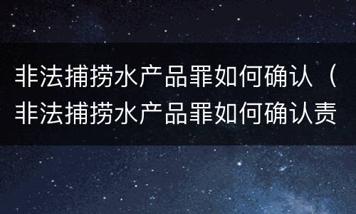 非法捕捞水产品罪如何确认（非法捕捞水产品罪如何确认责任）