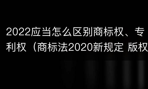 2022应当怎么区别商标权、专利权（商标法2020新规定 版权）