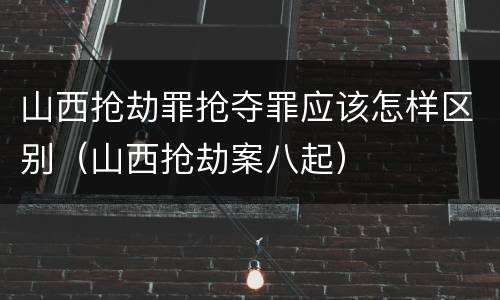 山西抢劫罪抢夺罪应该怎样区别（山西抢劫案八起）