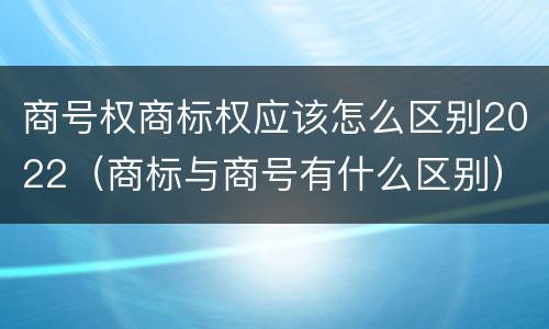 商号权商标权应该怎么区别2022（商标与商号有什么区别）