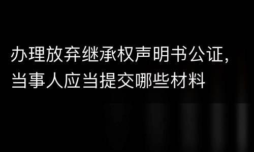 办理放弃继承权声明书公证，当事人应当提交哪些材料