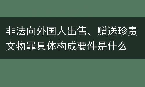 非法向外国人出售、赠送珍贵文物罪具体构成要件是什么