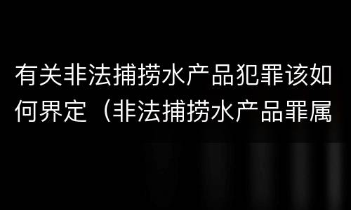 有关非法捕捞水产品犯罪该如何界定（非法捕捞水产品罪属于什么犯罪类型）