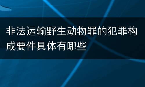 非法运输野生动物罪的犯罪构成要件具体有哪些