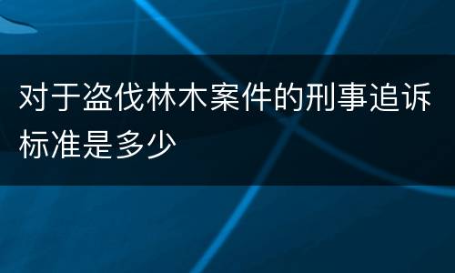 对于盗伐林木案件的刑事追诉标准是多少