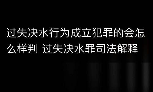 过失决水行为成立犯罪的会怎么样判 过失决水罪司法解释