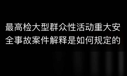 最高检大型群众性活动重大安全事故案件解释是如何规定的
