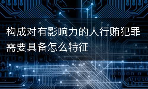构成对有影响力的人行贿犯罪需要具备怎么特征