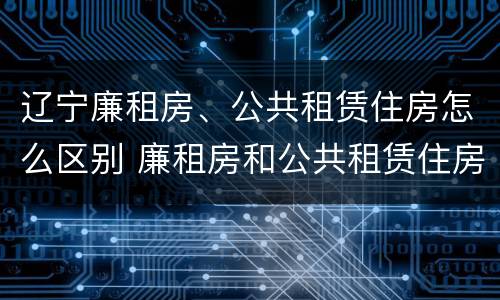 辽宁廉租房、公共租赁住房怎么区别 廉租房和公共租赁住房有什么区别