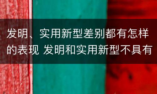 发明、实用新型差别都有怎样的表现 发明和实用新型不具有什么特性