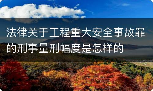 法律关于工程重大安全事故罪的刑事量刑幅度是怎样的