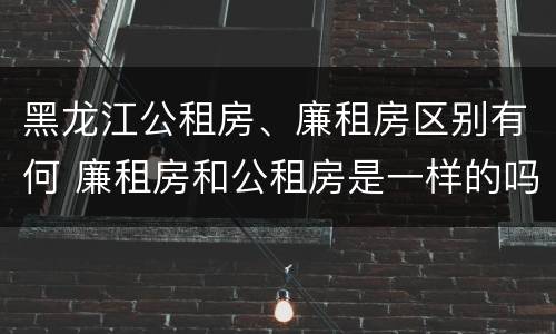 黑龙江公租房、廉租房区别有何 廉租房和公租房是一样的吗