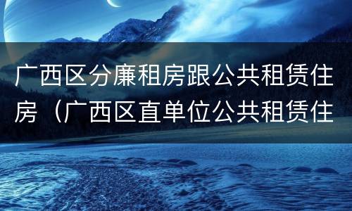 广西区分廉租房跟公共租赁住房（广西区直单位公共租赁住房）