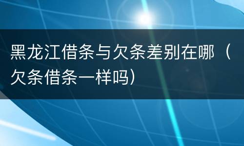 黑龙江借条与欠条差别在哪（欠条借条一样吗）