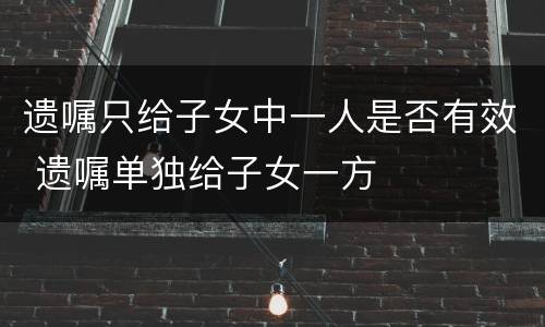 遗嘱只给子女中一人是否有效 遗嘱单独给子女一方