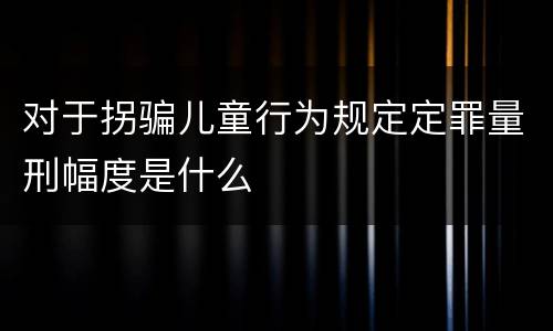 对于拐骗儿童行为规定定罪量刑幅度是什么