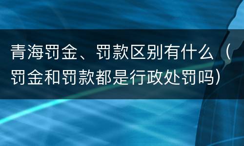 青海罚金、罚款区别有什么（罚金和罚款都是行政处罚吗）