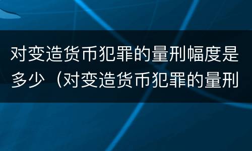 对变造货币犯罪的量刑幅度是多少（对变造货币犯罪的量刑幅度是多少）
