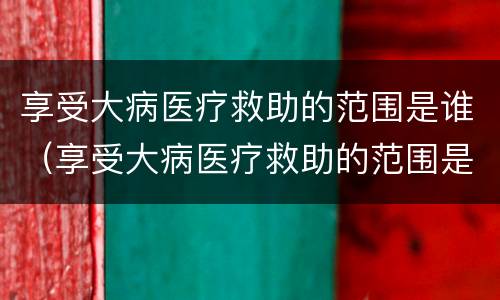 享受大病医疗救助的范围是谁（享受大病医疗救助的范围是谁决定的）