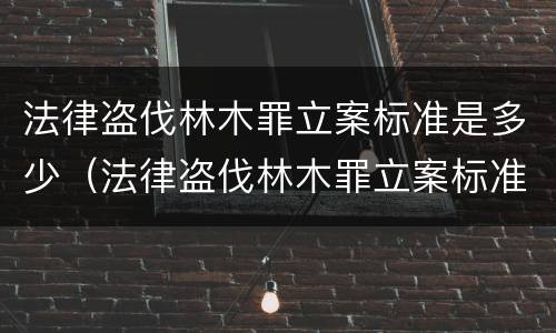 法律盗伐林木罪立案标准是多少（法律盗伐林木罪立案标准是多少钱）