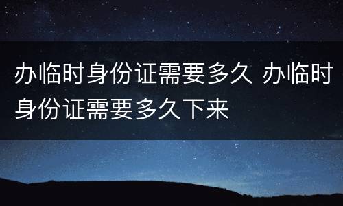 办临时身份证需要多久 办临时身份证需要多久下来