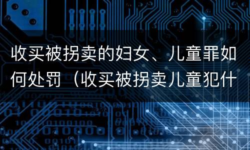 收买被拐卖的妇女、儿童罪如何处罚（收买被拐卖儿童犯什么罪）