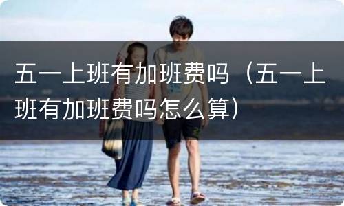 五一上班有加班费吗（五一上班有加班费吗怎么算）