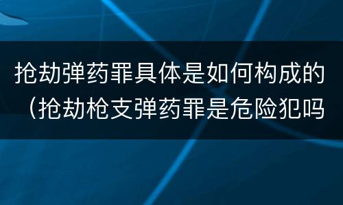 抢劫弹药罪具体是如何构成的（抢劫枪支弹药罪是危险犯吗）